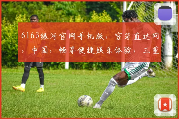 6163银河官网手机版，官芳直达网，中国，畅享便捷娱乐体验，三重惊喜，不容错过